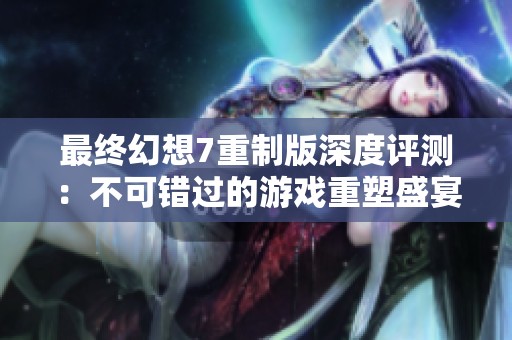 最終幻想7重制版深度評測：不可錯過的游戲重塑盛宴