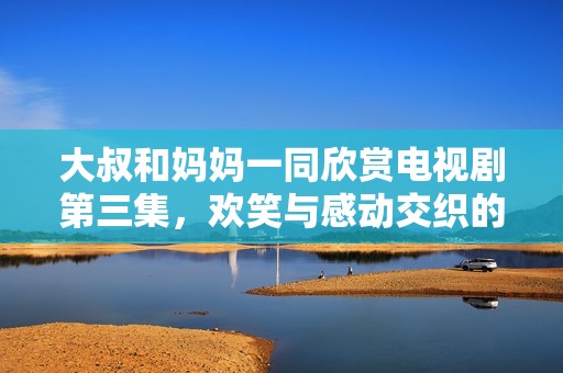 大叔和媽媽一同欣賞電視劇第三集，歡笑與感動交織的美好時光