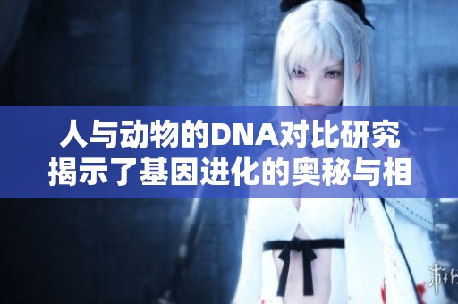 人與動物的DNA對比研究揭示了基因進化的奧秘與相關性