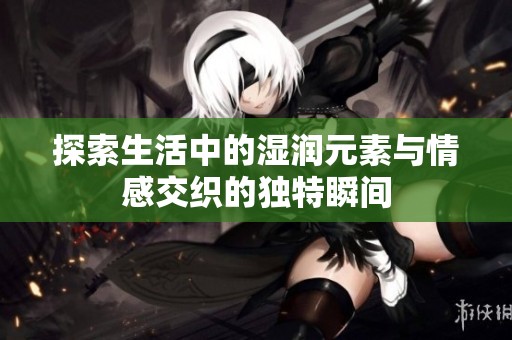 探索生活中的濕潤(rùn)元素與情感交織的獨(dú)特瞬間