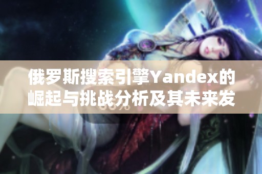俄羅斯搜索引擎Yandex的崛起與挑戰分析及其未來發展趨勢