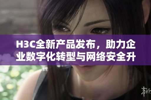 H3C全新產品發布，助力企業數字化轉型與網絡安全升級