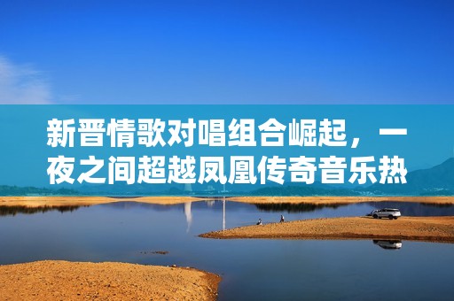 新晉情歌對唱組合崛起，一夜之間超越鳳凰傳奇音樂熱潮引發關注