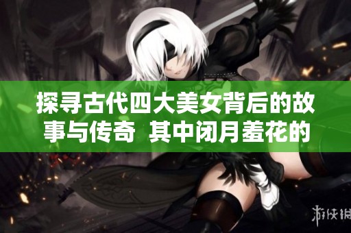 探尋古代四大美女背后的故事與傳奇  其中閉月羞花的指代對象是誰