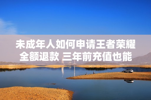 未成年人如何申請(qǐng)王者榮耀全額退款 三年前充值也能快速到賬