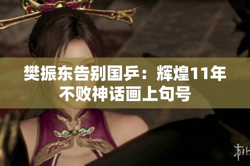 樊振東告別國乒：輝煌11年不敗神話畫上句號