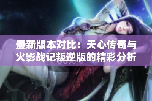 最新版本對比：天心傳奇與火影戰記叛逆版的精彩分析與評測