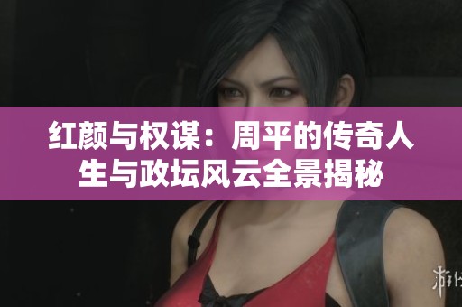 紅顏與權謀：周平的傳奇人生與政壇風云全景揭秘