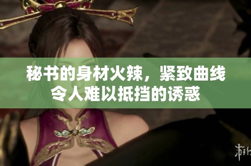 秘書的身材火辣，緊致曲線令人難以抵擋的誘惑