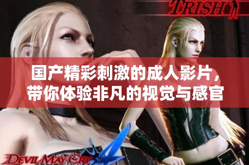 國產(chǎn)精彩刺激的成人影片，帶你體驗非凡的視覺與感官盛宴
