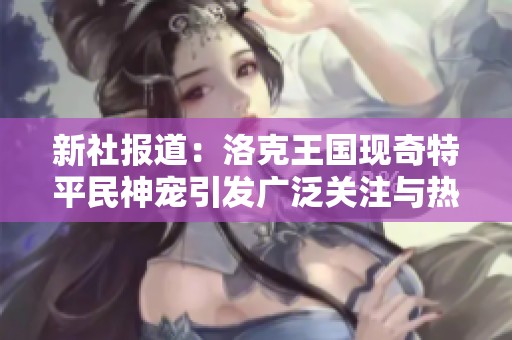 新社報(bào)道：洛克王國(guó)現(xiàn)奇特平民神寵引發(fā)廣泛關(guān)注與熱議