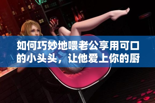 如何巧妙地喂老公享用可口的小頭頭，讓他愛上你的廚藝