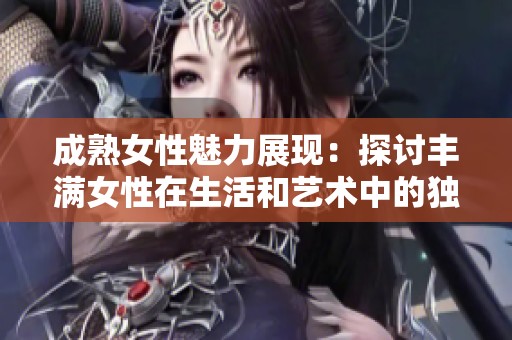 成熟女性魅力展現：探討豐滿女性在生活和藝術中的獨特地位與價值
