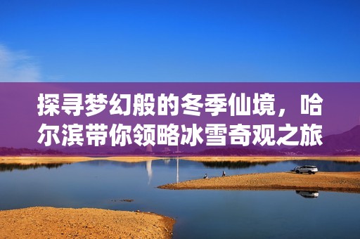 探尋夢幻般的冬季仙境，哈爾濱帶你領(lǐng)略冰雪奇觀之旅