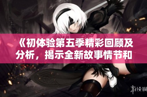 《初體驗第五季精彩回顧及分析，揭示全新故事情節(jié)和角色發(fā)展》