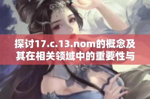 探討17.c.13.nom的概念及其在相關(guān)領(lǐng)域中的重要性與應用價值