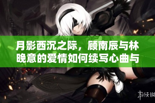 月影西沉之際，顧南辰與林晚意的愛情如何續寫心曲與命運交織