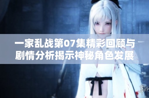 一家亂戰第07集精彩回顧與劇情分析揭示神秘角色發展