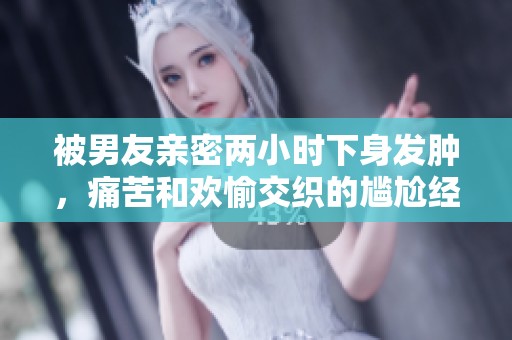 被男友親密兩小時下身發腫，痛苦和歡愉交織的尷尬經歷分享