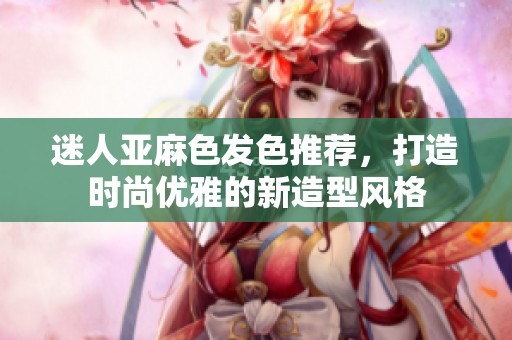 迷人亞麻色發(fā)色推薦，打造時尚優(yōu)雅的新造型風格