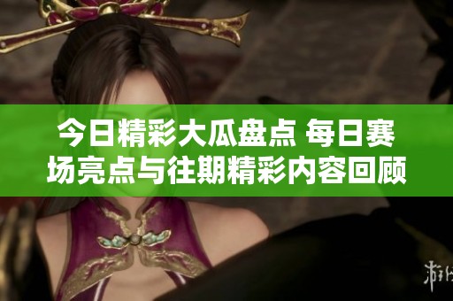 今日精彩大瓜盤點 每日賽場亮點與往期精彩內容回顧