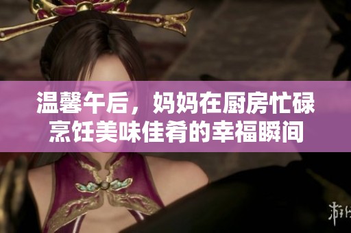 溫馨午后，媽媽在廚房忙碌烹飪美味佳肴的幸福瞬間