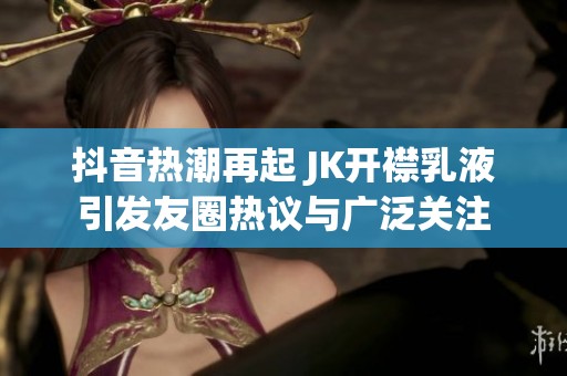抖音熱潮再起 JK開襟乳液引發(fā)友圈熱議與廣泛關(guān)注