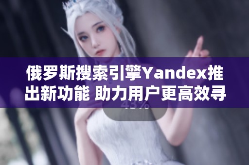 俄羅斯搜索引擎Yandex推出新功能 助力用戶更高效尋找信息