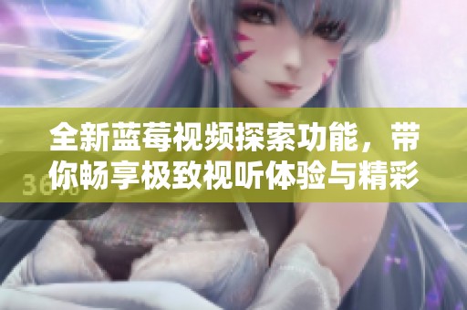全新藍莓視頻探索功能，帶你暢享極致視聽體驗與精彩內容