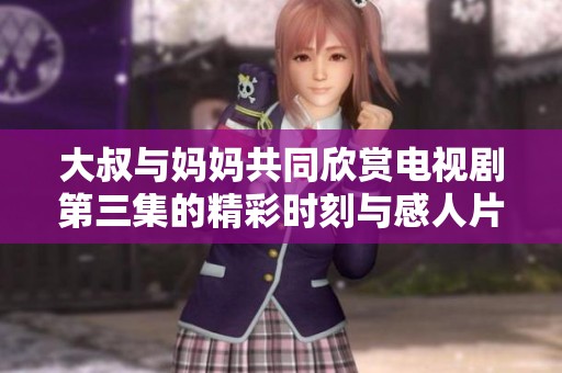 大叔與媽媽共同欣賞電視劇第三集的精彩時刻與感人片段