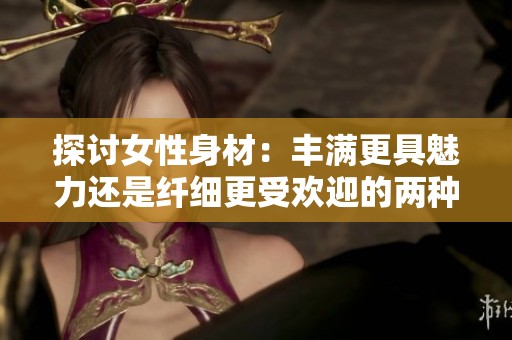 探討女性身材：豐滿更具魅力還是纖細更受歡迎的兩種觀點分析