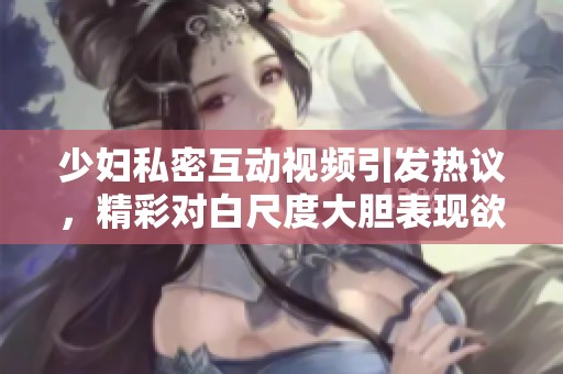 少婦私密互動視頻引發熱議，精彩對白尺度大膽表現欲望與激情