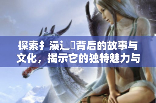 探索扌澡辶畐背后的故事與文化，揭示它的獨(dú)特魅力與意義