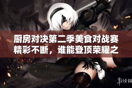 廚房對決第二季美食對戰(zhàn)賽精彩不斷，誰能登頂榮耀之巔