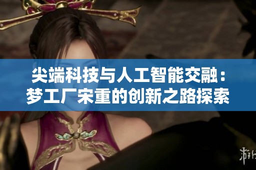 尖端科技與人工智能交融：夢工廠宋重的創新之路探索