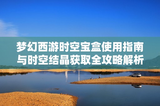 夢幻西游時(shí)空寶盒使用指南與時(shí)空結(jié)晶獲取全攻略解析