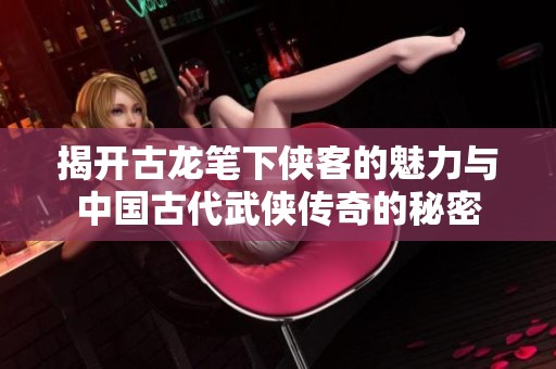 揭開古龍筆下俠客的魅力與中國古代武俠傳奇的秘密
