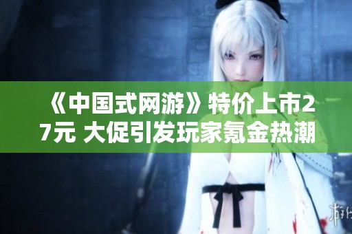 《中國式網游》特價上市27元 大促引發玩家氪金熱潮銷量破四十萬