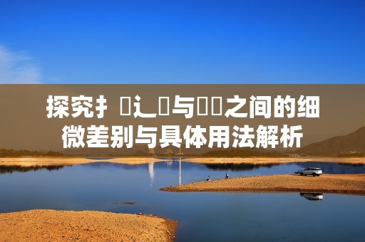 探究扌喿辶畐與畐畬之間的細微差別與具體用法解析