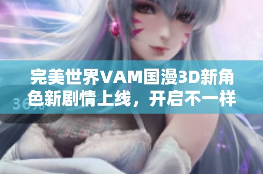 完美世界VAM國(guó)漫3D新角色新劇情上線，開(kāi)啟不一樣的奇幻冒險(xiǎn)體驗(yàn)