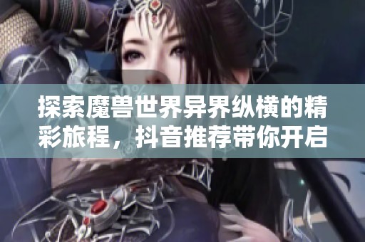 探索魔獸世界異界縱橫的精彩旅程，抖音推薦帶你開啟新冒險