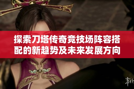 探索刀塔傳奇競技場陣容搭配的新趨勢及未來發展方向分析