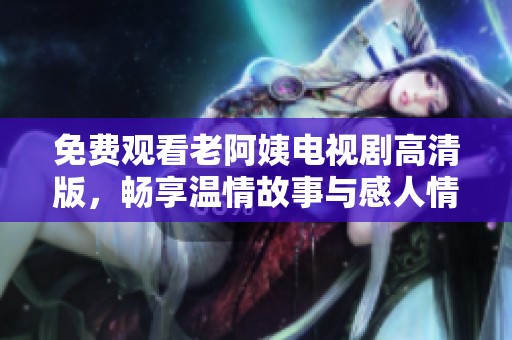 免費觀看老阿姨電視劇高清版，暢享溫情故事與感人情節