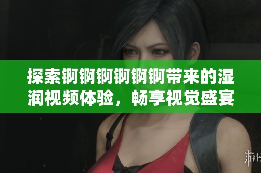 探索錒錒錒錒錒錒帶來的濕潤(rùn)視頻體驗(yàn)，暢享視覺盛宴與刺激感受