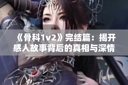 《骨科1v2》完結篇：揭開感人故事背后的真相與深情歷程