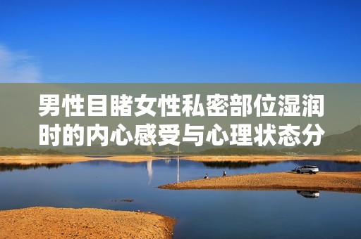 男性目睹女性私密部位濕潤時的內心感受與心理狀態分析