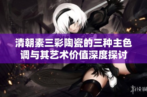 清朝素三彩陶瓷的三種主色調與其藝術價值深度探討