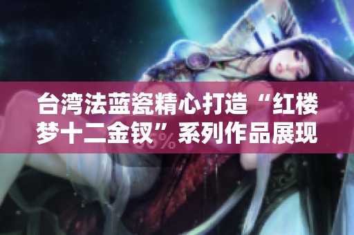 臺灣法藍瓷精心打造“紅樓夢十二金釵”系列作品展現文化魅力