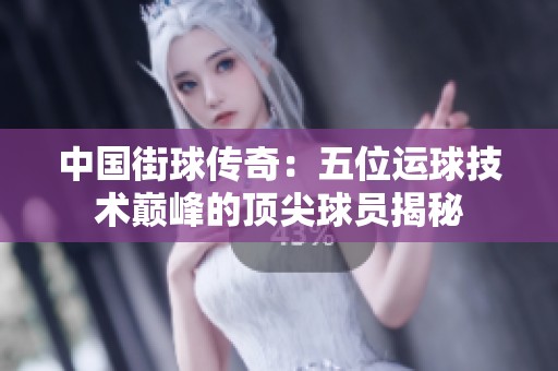 中國街球傳奇：五位運球技術巔峰的頂尖球員揭秘
