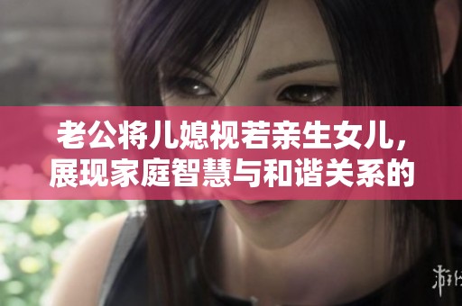 老公將兒媳視若親生女兒，展現家庭智慧與和諧關系的榜樣